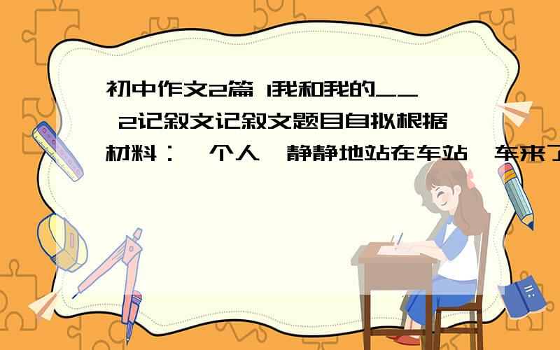 初中作文2篇 1我和我的__ 2记叙文记叙文题目自拟根据材料：一个人,静静地站在车站,车来了,车又走了,他仍然站在那里.想象要合理,更要有新意.要满600字而且要初中的