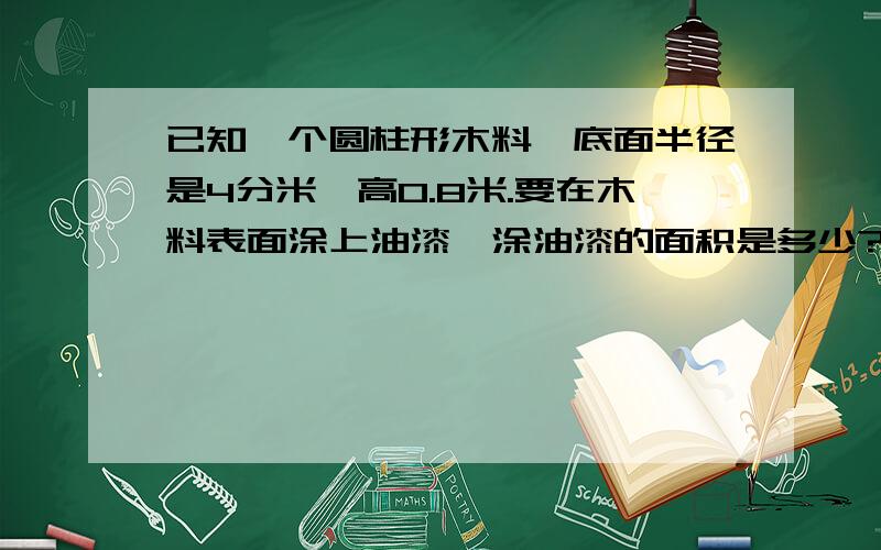 已知一个圆柱形木料,底面半径是4分米,高0.8米.要在木料表面涂上油漆,涂油漆的面积是多少?如果每平方米用油漆0.25千克,共需油漆多少千克?（得数保留2位小数.）一个圆柱形铁皮罐头盒,底面