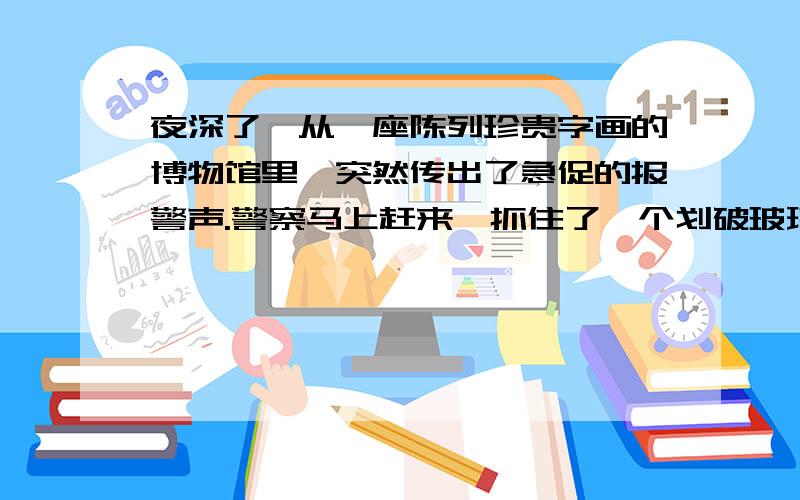 夜深了,从一座陈列珍贵字画的博物馆里,突然传出了急促的报警声.警察马上赶来,抓住了一个划破玻璃企图盗窃展品的犯罪嫌疑人.你也许不会相信,报警的不是值夜班的看守,而是被划破的玻璃