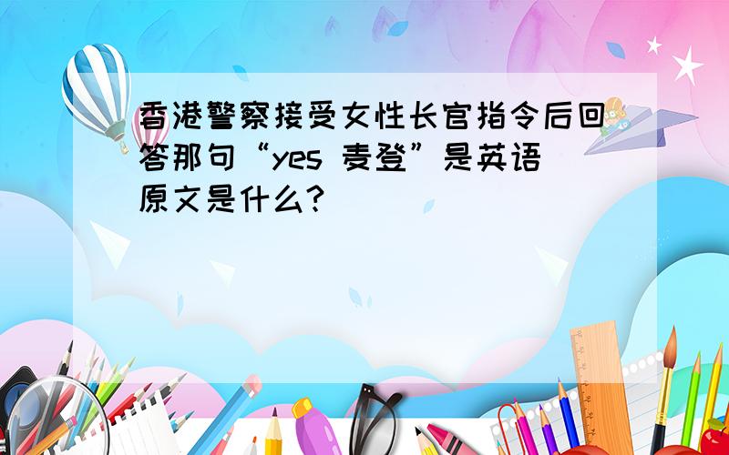 香港警察接受女性长官指令后回答那句“yes 麦登”是英语原文是什么?
