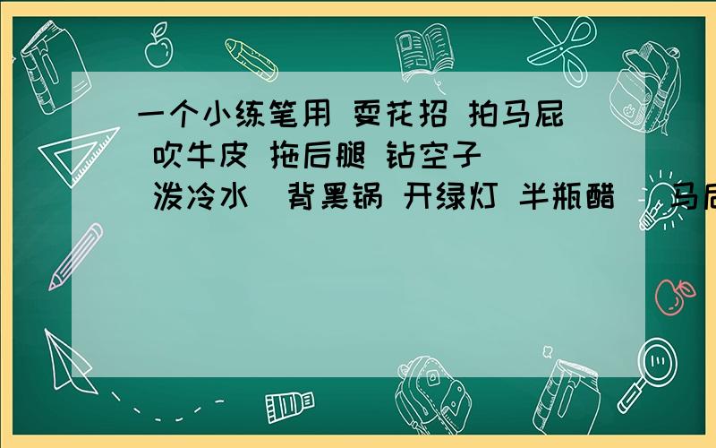 一个小练笔用 耍花招 拍马屁 吹牛皮 拖后腿 钻空子   泼冷水  背黑锅 开绿灯 半瓶醋   马后炮  碰钉子  穿小鞋  炒鱿鱼    下马威      敲边鼓  擦边球   唱反调   挡箭牌  马大哈   挖墙脚  选以