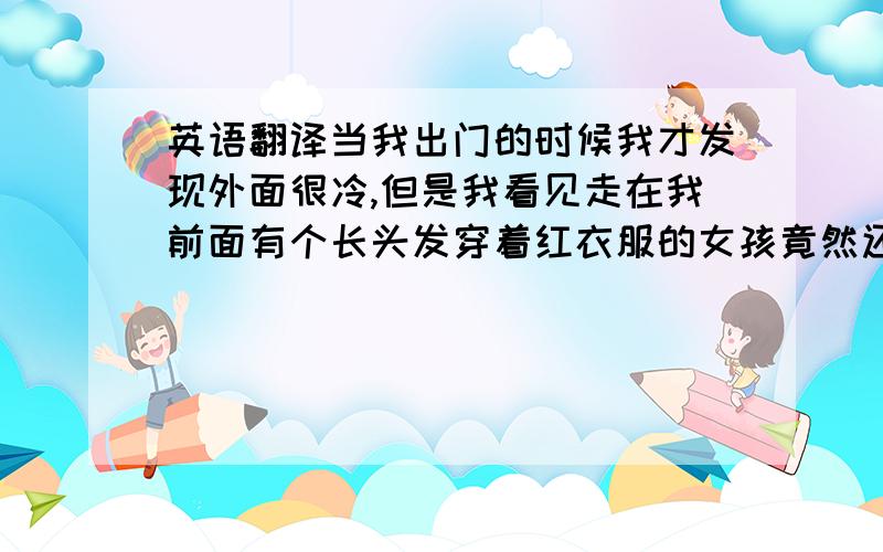 英语翻译当我出门的时候我才发现外面很冷,但是我看见走在我前面有个长头发穿着红衣服的女孩竟然还穿着长丝袜,