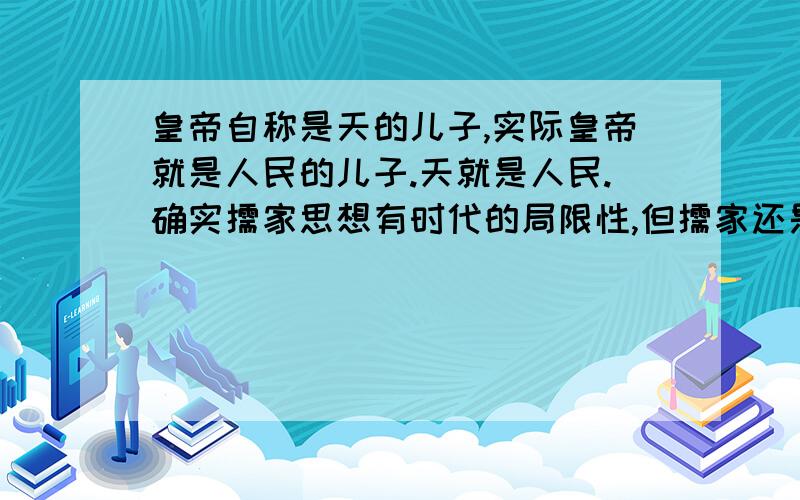 皇帝自称是天的儿子,实际皇帝就是人民的儿子.天就是人民.确实儒家思想有时代的局限性,但儒家还是偏向人民的.世界的古文明国家,只有中国得以传承不断,跟中国文明和儒家思想是密不可分