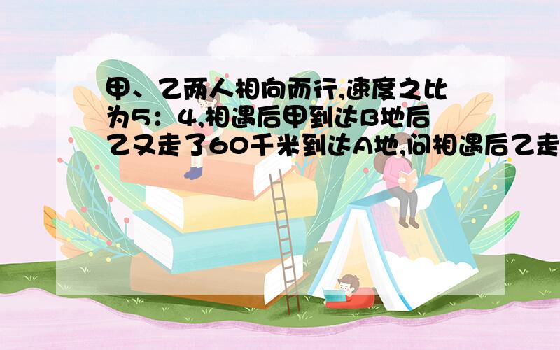 甲、乙两人相向而行,速度之比为5：4,相遇后甲到达B地后乙又走了60千米到达A地,问相遇后乙走了多少千米