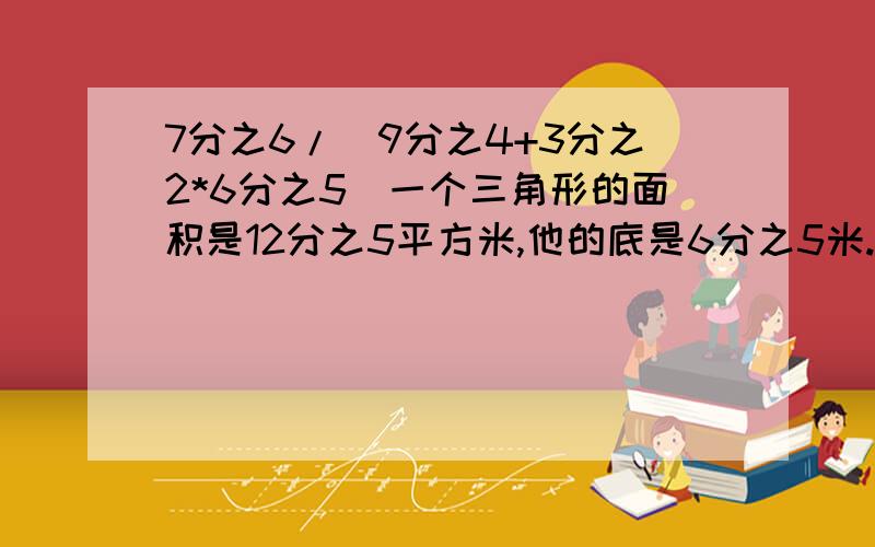 7分之6/(9分之4+3分之2*6分之5)一个三角形的面积是12分之5平方米,他的底是6分之5米.这个三角形的高是多少?