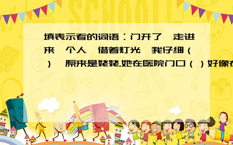 填表示看的词语：门开了,走进来一个人,借着灯光,我仔细（）,原来是姥姥.她在医院门口（）好像在找人