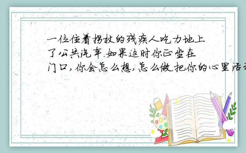 一位住着拐杖的残疾人吃力地上了公共汽车.如果这时你正坐在门口,你会怎么想,怎么做.把你的心里活动与做法写出来