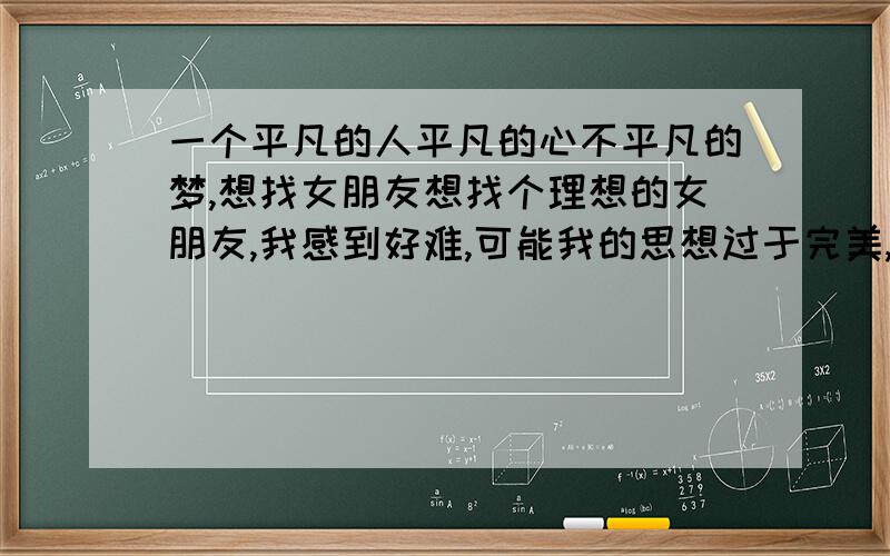 一个平凡的人平凡的心不平凡的梦,想找女朋友想找个理想的女朋友,我感到好难,可能我的思想过于完美,但不是自己喜欢的又怎么会幸福呢?其实我的要求不高,不论长相、背景…只要思想相同