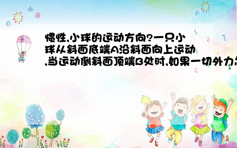 惯性,小球的运动方向?一只小球从斜面底端A沿斜面向上运动,当运动倒斜面顶端B处时,如果一切外力忽然消失,问此后小球的运动方向?