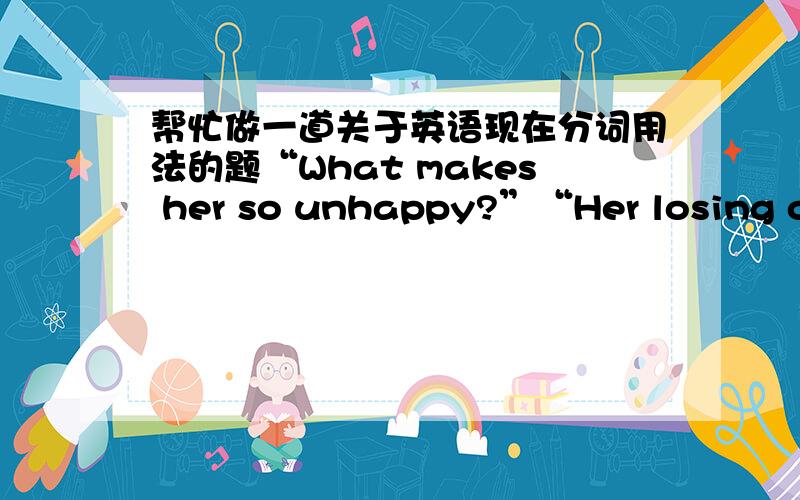 帮忙做一道关于英语现在分词用法的题“What makes her so unhappy?”“Her losing one of her favorite books.”请这里的“丢”为什么用“Her losing”而不是用“because she lost”?