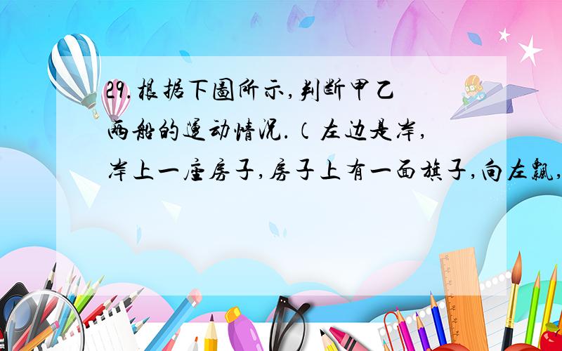 29.根据下图所示,判断甲乙两船的运动情况.（左边是岸,岸上一座房子,房子上有一面旗子,向左飘,右边的水上面分别是甲乙两艘船,甲船上的旗向左飘,乙船上的旗向右飘）A.甲船可能向右运动,