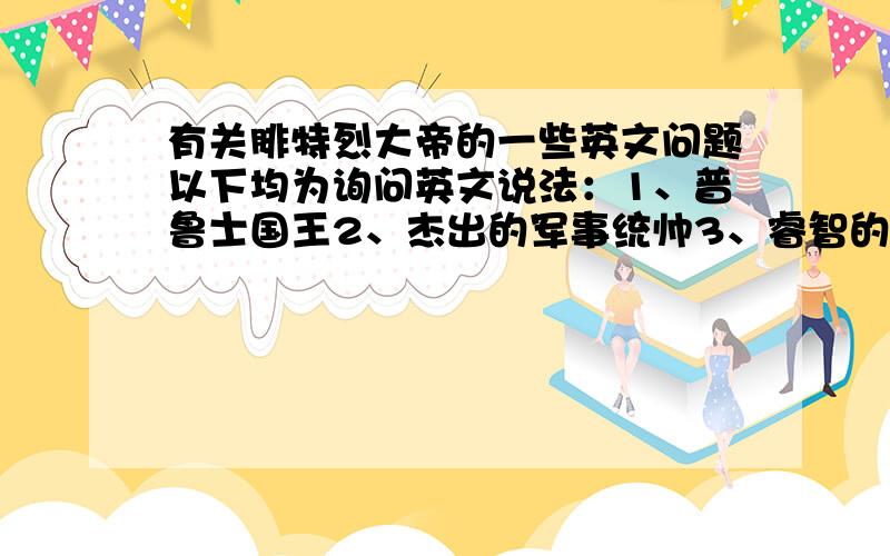 有关腓特烈大帝的一些英文问题以下均为询问英文说法：1、普鲁士国王2、杰出的军事统帅3、睿智的军事理论家4、制定了先进的制度,实行一系列改革5、对历史有巨大的影响6、使普鲁士拥有