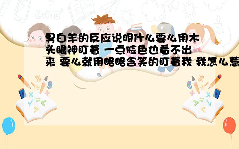 男白羊的反应说明什么要么用木头眼神盯着 一点脸色也看不出来 要么就用略略含笑的盯着我 我怎么惹着他了 狮女表示不安.