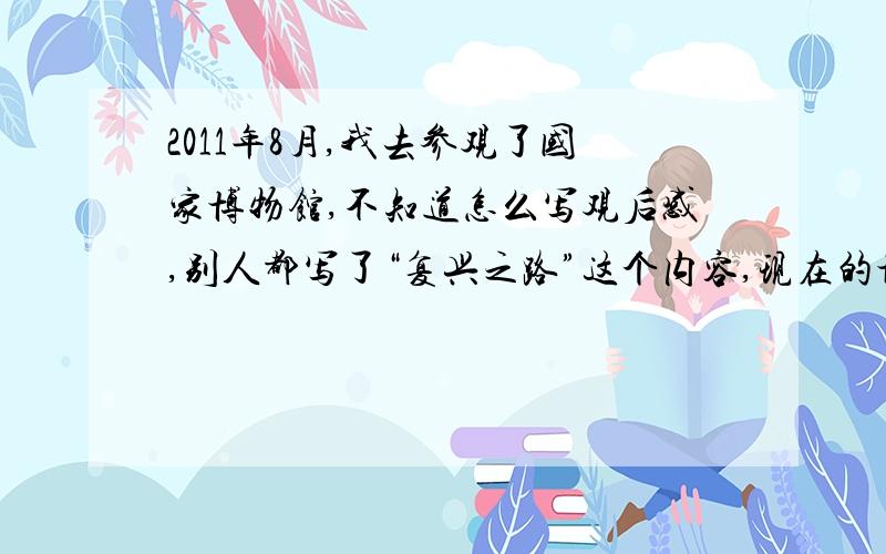 2011年8月,我去参观了国家博物馆,不知道怎么写观后感,别人都写了“复兴之路”这个内容,现在的博物馆里还有这个主题的吗