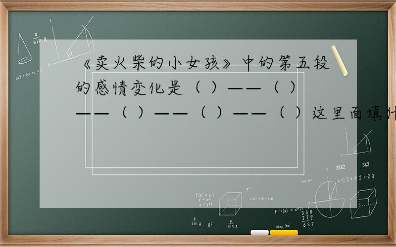 《卖火柴的小女孩》中的第五段的感情变化是（ ）——（ ）——（ ）——（ ）——（ ）这里面填什么?热心的大侠帮帮忙吧...我只是个小学生.