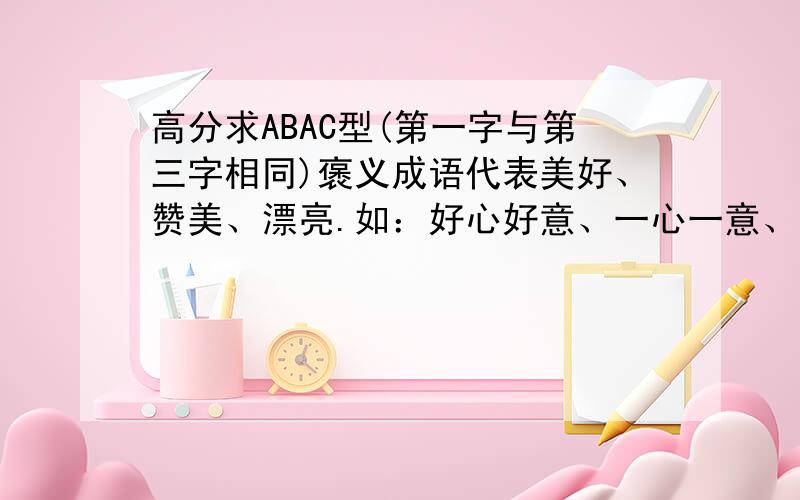 高分求ABAC型(第一字与第三字相同)褒义成语代表美好、赞美、漂亮.如：好心好意、一心一意、十全十美.又或者不是成语,能读起来顺畅,有意思都行.再如：好美好丽、好风好景、万书万画.总