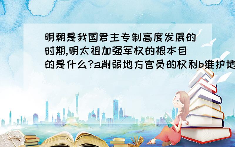 明朝是我国君主专制高度发展的时期,明太祖加强军权的根本目的是什么?a削弱地方官员的权利b维护地主阶级的统治c抵抗外来势力的侵入d完善君主专制的政体