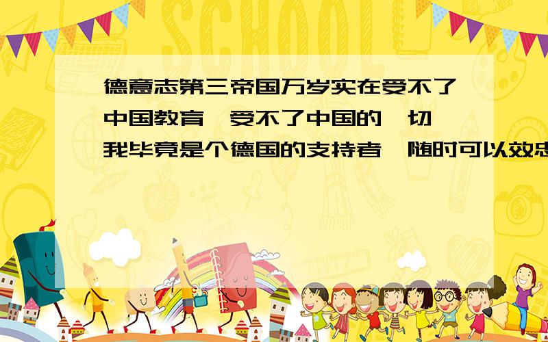 德意志第三帝国万岁实在受不了中国教育,受不了中国的一切,我毕竟是个德国的支持者,随时可以效忠德意志!