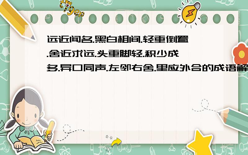 远近闻名.黑白相间.轻重倒置.舍近求远.头重脚轻.积少成多.异口同声.左邻右舍.里应外合的成语解释