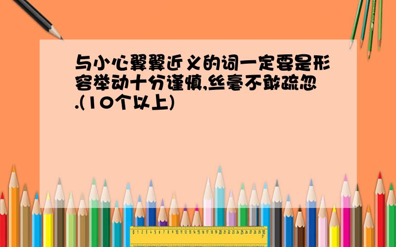 与小心翼翼近义的词一定要是形容举动十分谨慎,丝毫不敢疏忽.(10个以上)