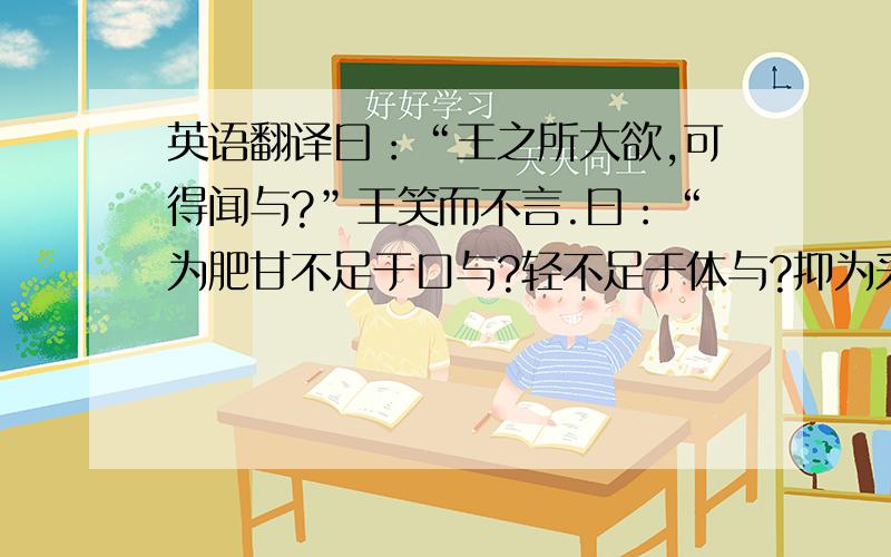 英语翻译曰：“王之所大欲,可得闻与?”王笑而不言.曰：“为肥甘不足于口与?轻不足于体与?抑为采色不足视于目与?声音不足听于耳与?便嬖不足使令于前与?王之诸臣,皆足以供之,而王岂为是