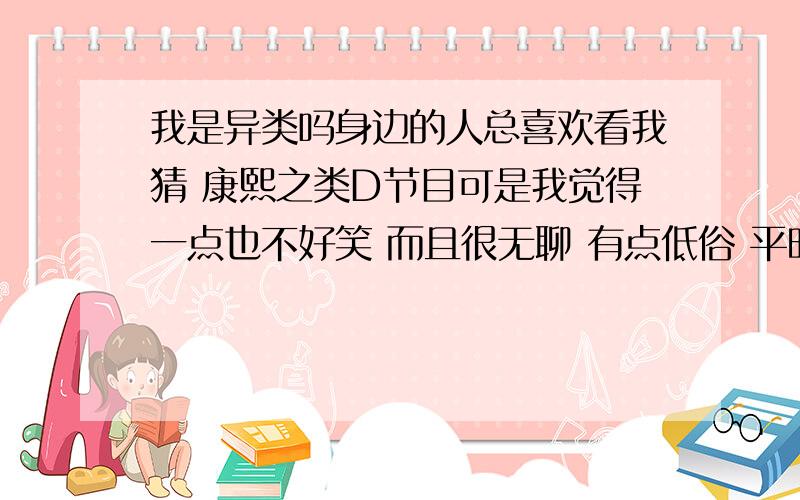 我是异类吗身边的人总喜欢看我猜 康熙之类D节目可是我觉得一点也不好笑 而且很无聊 有点低俗 平时室友播那些音乐都是很肉麻的情歌..我听着觉得很辛苦..但是他却很享受 那是单方面个人