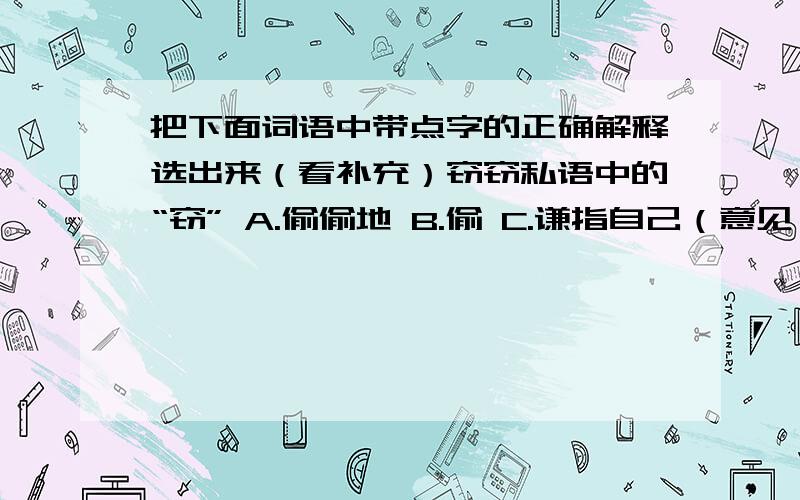 把下面词语中带点字的正确解释选出来（看补充）窃窃私语中的“窃” A.偷偷地 B.偷 C.谦指自己（意见）