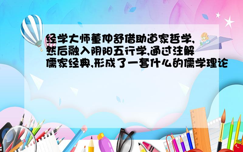 经学大师董仲舒借助道家哲学,然后融入阴阳五行学,通过注解儒家经典,形成了一套什么的儒学理论