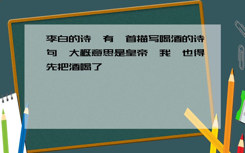 李白的诗,有一首描写喝酒的诗句,大概意思是皇帝诏我,也得先把酒喝了