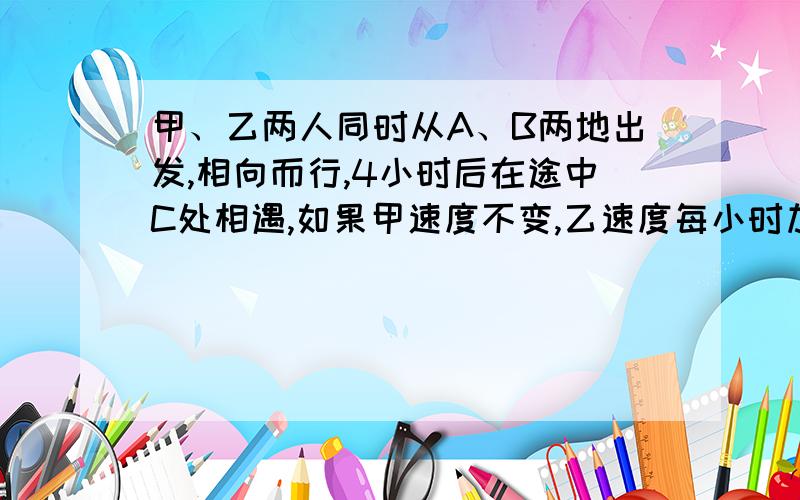 甲、乙两人同时从A、B两地出发,相向而行,4小时后在途中C处相遇,如果甲速度不变,乙速度每小时加快5千米,则两人同时出发后,在距C点10千米处相遇；如果已速度不变,甲速度每小时加快5千米,