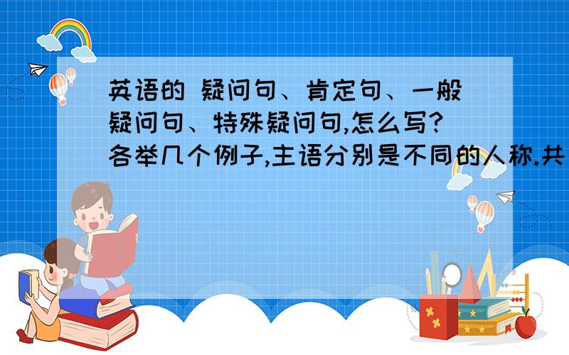 英语的 疑问句、肯定句、一般疑问句、特殊疑问句,怎么写?各举几个例子,主语分别是不同的人称.共五种类型！每种类型都要举几个例子，这几个例子的主语不能相同！还有否定句，我相信