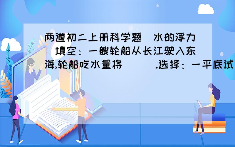 两道初二上册科学题（水的浮力）填空：一艘轮船从长江驶入东海,轮船吃水量将(  ).选择：一平底试管,长为L1,横截面积为S,倒扣并漂浮在水面上,其露出水面的长度为L2,进入管内的水柱长为L3,