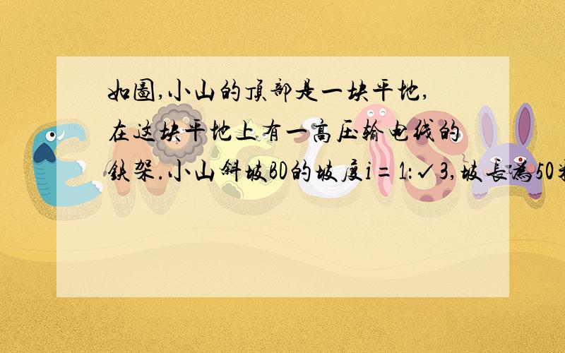 如图,小山的顶部是一块平地,在这块平地上有一高压输电线的铁架.小山斜坡BD的坡度i=1：√3,坡长为50米,在山坡的坡底B处测得铁架顶端A的仰角为45°,在山坡的坡顶D处测得铁架顶端A的仰角为60