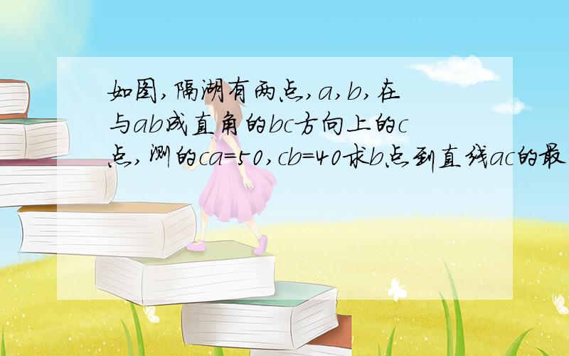 如图,隔湖有两点,a,b,在与ab成直角的bc方向上的c点,测的ca=50,cb=40求b点到直线ac的最短距离