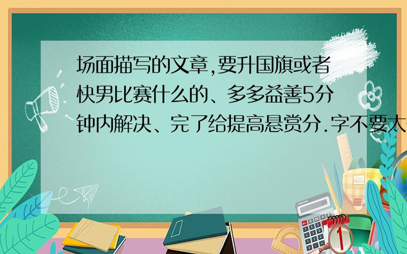 场面描写的文章,要升国旗或者快男比赛什么的、多多益善5分钟内解决、完了给提高悬赏分.字不要太多,写满一页就行了