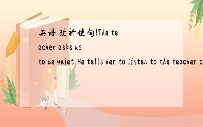 英语 改祈使句!The teacher asks us to be quiet.He tells her to listen to the teacher carefully.