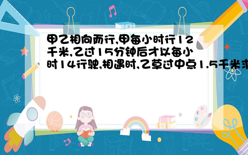 甲乙相向而行,甲每小时行12千米,乙过15分钟后才以每小时14行驶,相遇时,乙草过中点1.5千米求AB距离