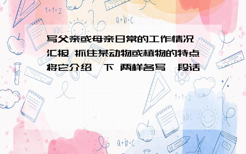 写父亲或母亲日常的工作情况,汇报 抓住某动物或植物的特点将它介绍一下 两样各写一段话