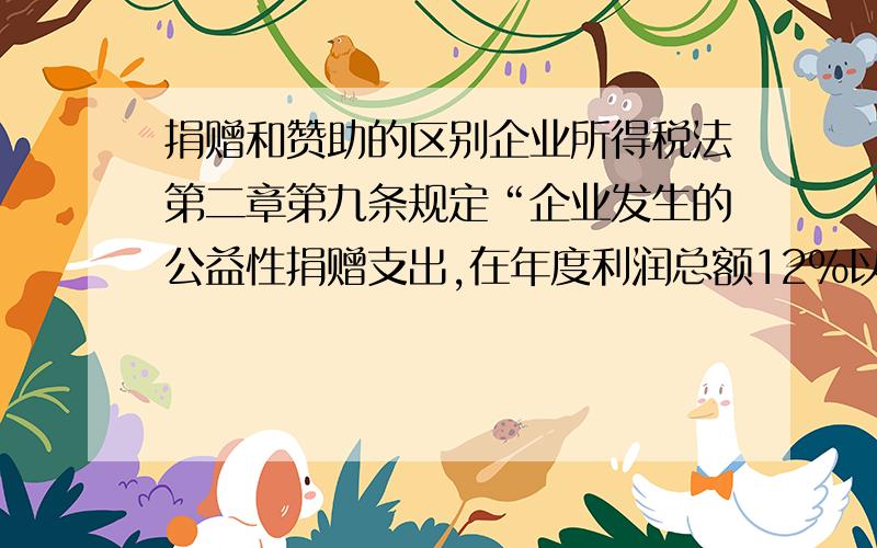 捐赠和赞助的区别企业所得税法第二章第九条规定“企业发生的公益性捐赠支出,在年度利润总额12%以内的部分,准予在计算应纳税所得额时扣除”,第十条规定“赞助支出”不得在计算应纳税