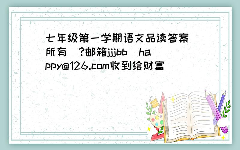 七年级第一学期语文品读答案（所有）?邮箱jjjbb_happy@126.com收到给财富