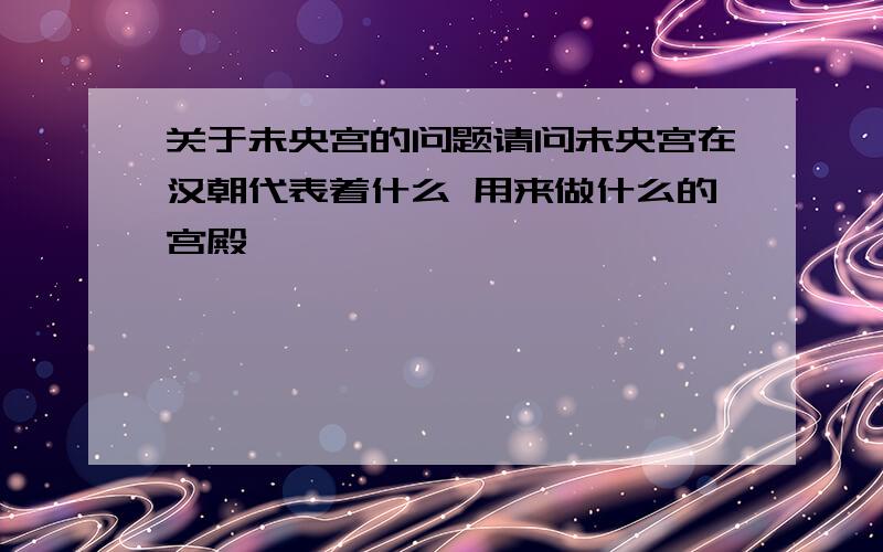 关于未央宫的问题请问未央宫在汉朝代表着什么 用来做什么的宫殿