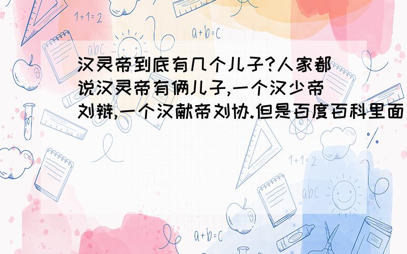 汉灵帝到底有几个儿子?人家都说汉灵帝有俩儿子,一个汉少帝刘辩,一个汉献帝刘协.但是百度百科里面对汉献帝的介绍说是汉灵帝的第三子,而刘辩是第二子,那岂不是还有一个第一子?但是都没