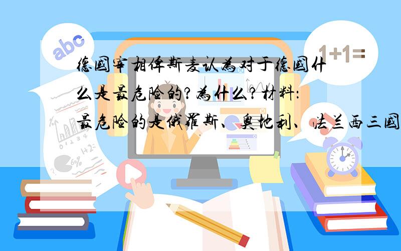 德国宰相俾斯麦认为对于德国什么是最危险的?为什么?材料：最危险的是俄罗斯、奥地利、法兰西三国结成联盟.如果这三国之中有两国结成了亲密的联盟关系,那他们的做法就会成为别的国家