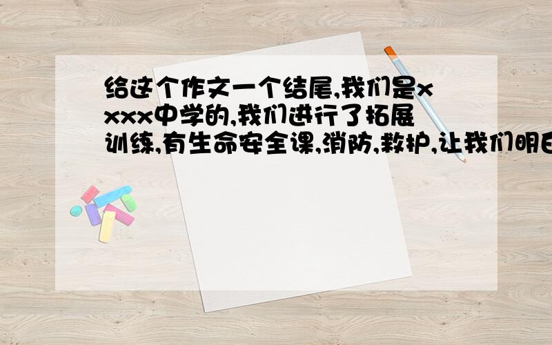 给这个作文一个结尾,我们是xxxx中学的,我们进行了拓展训练,有生命安全课,消防,救护,让我们明白了一道理,在这里没有你,没有我,只有我们 40字啊,