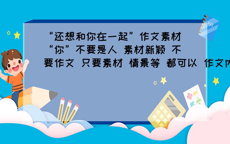 “还想和你在一起”作文素材 “你”不要是人 素材新颖 不要作文 只要素材 情景等 都可以 作文内容,或结构 2月22号 下午5点之前