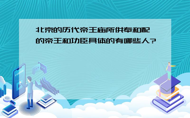 北京的历代帝王庙所供奉和配祀的帝王和功臣具体的有哪些人?