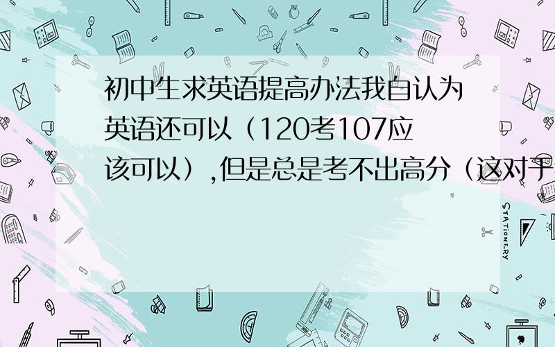 初中生求英语提高办法我自认为英语还可以（120考107应该可以）,但是总是考不出高分（这对于我很要命的）,我希望大神们能给一些学习英语的方法.如,如何准确快速记单词,如何快速记语法