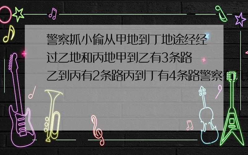 警察抓小偷从甲地到丁地途经经过乙地和丙地甲到乙有3条路 乙到丙有2条路丙到丁有4条路警察有几条路可以走