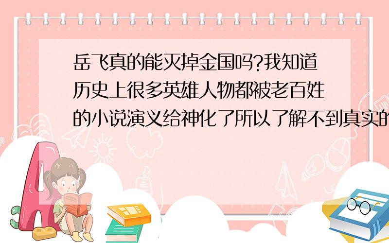 岳飞真的能灭掉金国吗?我知道历史上很多英雄人物都被老百姓的小说演义给神化了所以了解不到真实的历史真相是什么?难道是历史没能留给岳飞机会灭掉金国还是岳飞压根就灭不掉金国还