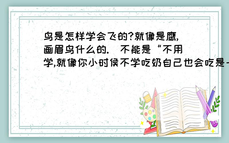 鸟是怎样学会飞的?就像是鹰,画眉鸟什么的.（不能是“不用学,就像你小时侯不学吃奶自己也会吃是一个道理”!